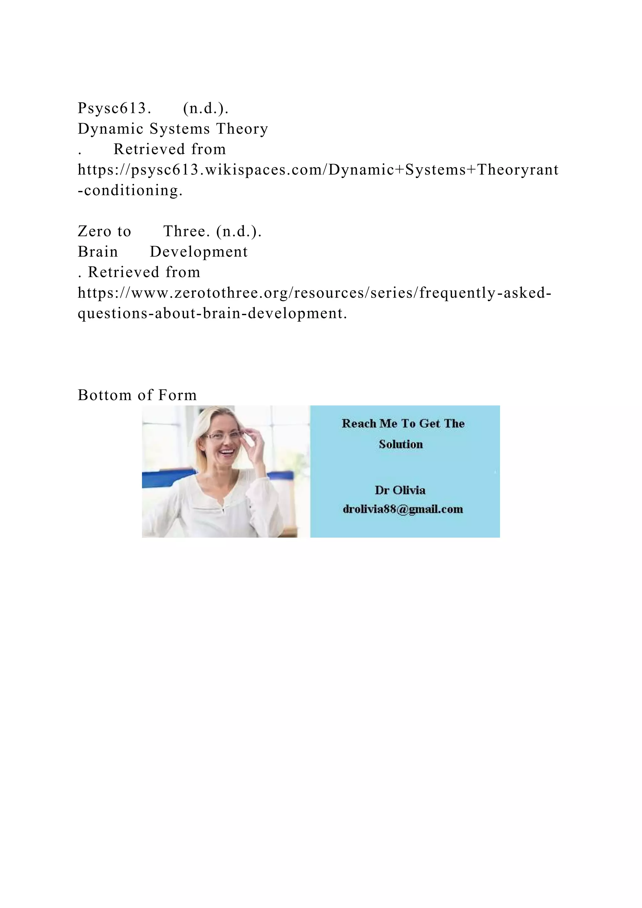 Psysc613. (n.d.).
Dynamic Systems Theory
. Retrieved from
https://psysc613.wikispaces.com/Dynamic+Systems+Theoryrant
-conditioning.
Zero to Three. (n.d.).
Brain Development
. Retrieved from
https://www.zerotothree.org/resources/series/frequently-asked-
questions-about-brain-development.
Bottom of Form
 
