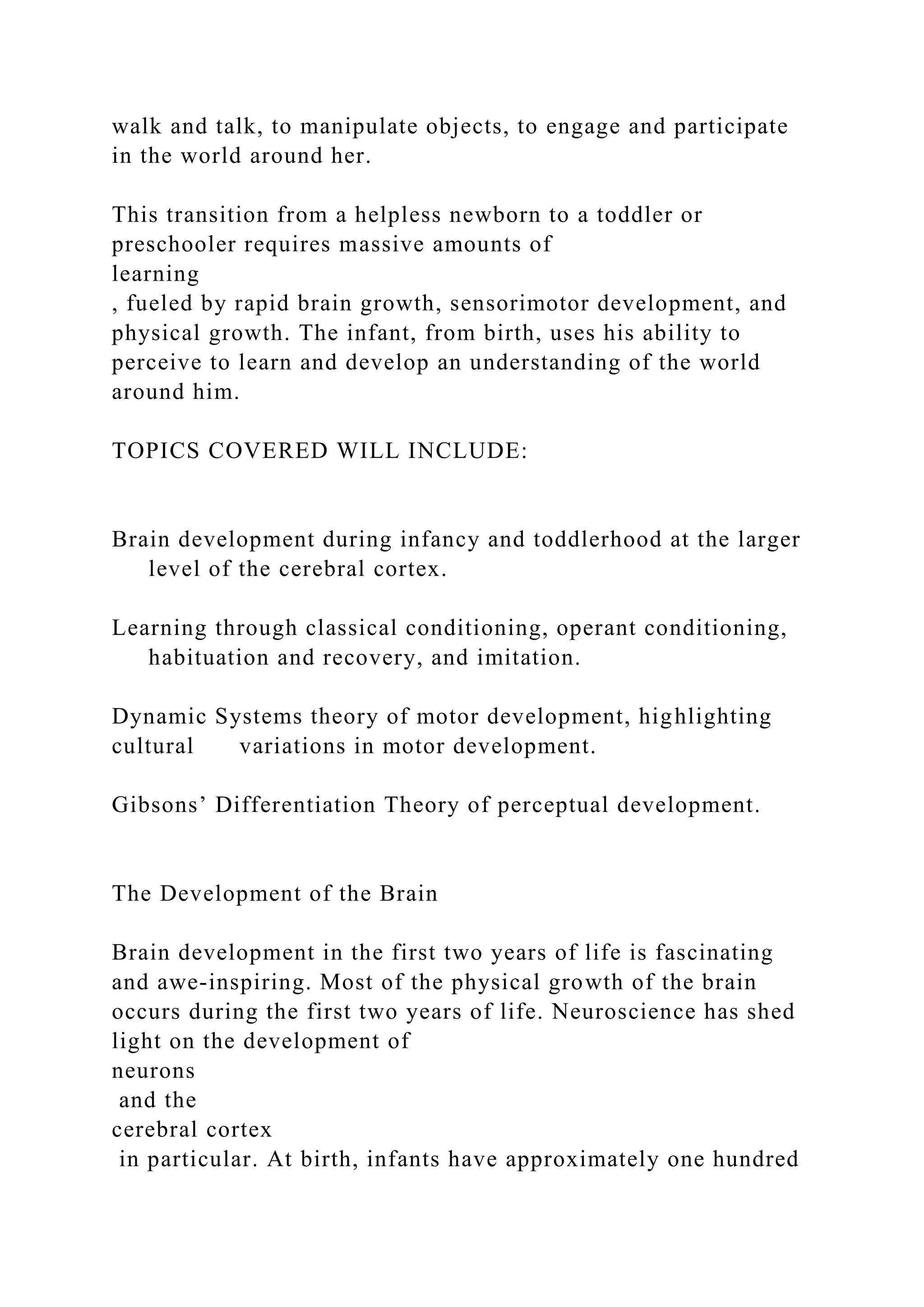 walk and talk, to manipulate objects, to engage and participate
in the world around her.
This transition from a helpless newborn to a toddler or
preschooler requires massive amounts of
learning
, fueled by rapid brain growth, sensorimotor development, and
physical growth. The infant, from birth, uses his ability to
perceive to learn and develop an understanding of the world
around him.
TOPICS COVERED WILL INCLUDE:
Brain development during infancy and toddlerhood at the larger
level of the cerebral cortex.
Learning through classical conditioning, operant conditioning,
habituation and recovery, and imitation.
Dynamic Systems theory of motor development, highlighting
cultural variations in motor development.
Gibsons’ Differentiation Theory of perceptual development.
The Development of the Brain
Brain development in the first two years of life is fascinating
and awe-inspiring. Most of the physical growth of the brain
occurs during the first two years of life. Neuroscience has shed
light on the development of
neurons
and the
cerebral cortex
in particular. At birth, infants have approximately one hundred
 