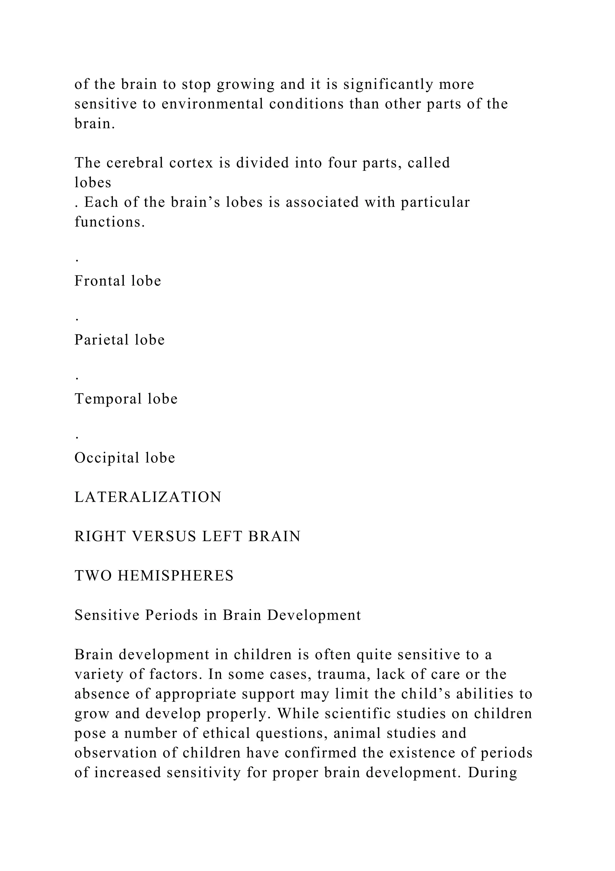 of the brain to stop growing and it is significantly more
sensitive to environmental conditions than other parts of the
brain.
The cerebral cortex is divided into four parts, called
lobes
. Each of the brain’s lobes is associated with particular
functions.
·
Frontal lobe
·
Parietal lobe
·
Temporal lobe
·
Occipital lobe
LATERALIZATION
RIGHT VERSUS LEFT BRAIN
TWO HEMISPHERES
Sensitive Periods in Brain Development
Brain development in children is often quite sensitive to a
variety of factors. In some cases, trauma, lack of care or the
absence of appropriate support may limit the child’s abilities to
grow and develop properly. While scientific studies on children
pose a number of ethical questions, animal studies and
observation of children have confirmed the existence of periods
of increased sensitivity for proper brain development. During
 