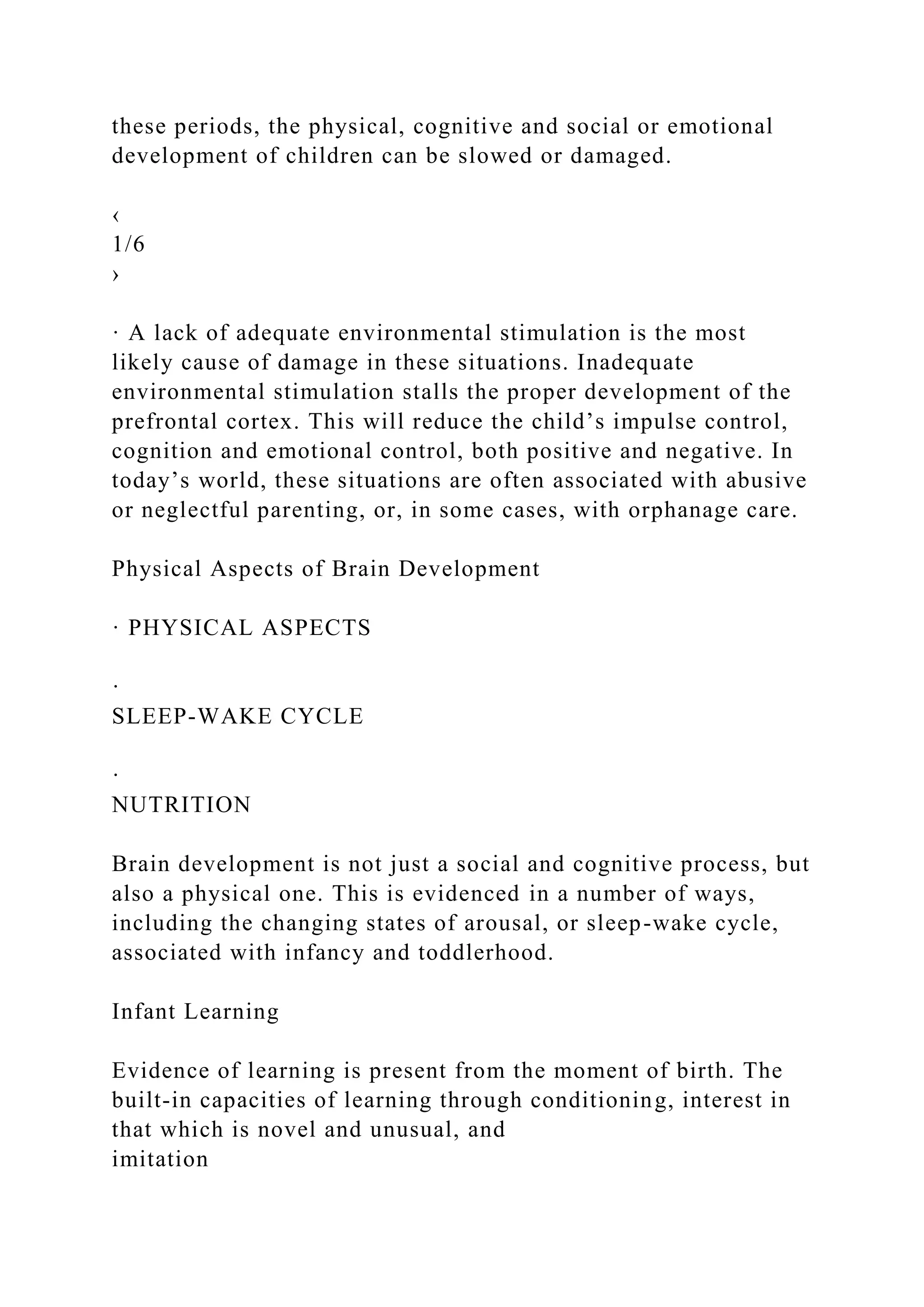 these periods, the physical, cognitive and social or emotional
development of children can be slowed or damaged.
‹
1/6
›
· A lack of adequate environmental stimulation is the most
likely cause of damage in these situations. Inadequate
environmental stimulation stalls the proper development of the
prefrontal cortex. This will reduce the child’s impulse control,
cognition and emotional control, both positive and negative. In
today’s world, these situations are often associated with abusive
or neglectful parenting, or, in some cases, with orphanage care.
Physical Aspects of Brain Development
· PHYSICAL ASPECTS
·
SLEEP-WAKE CYCLE
·
NUTRITION
Brain development is not just a social and cognitive process, but
also a physical one. This is evidenced in a number of ways,
including the changing states of arousal, or sleep-wake cycle,
associated with infancy and toddlerhood.
Infant Learning
Evidence of learning is present from the moment of birth. The
built-in capacities of learning through conditioning, interest in
that which is novel and unusual, and
imitation
 