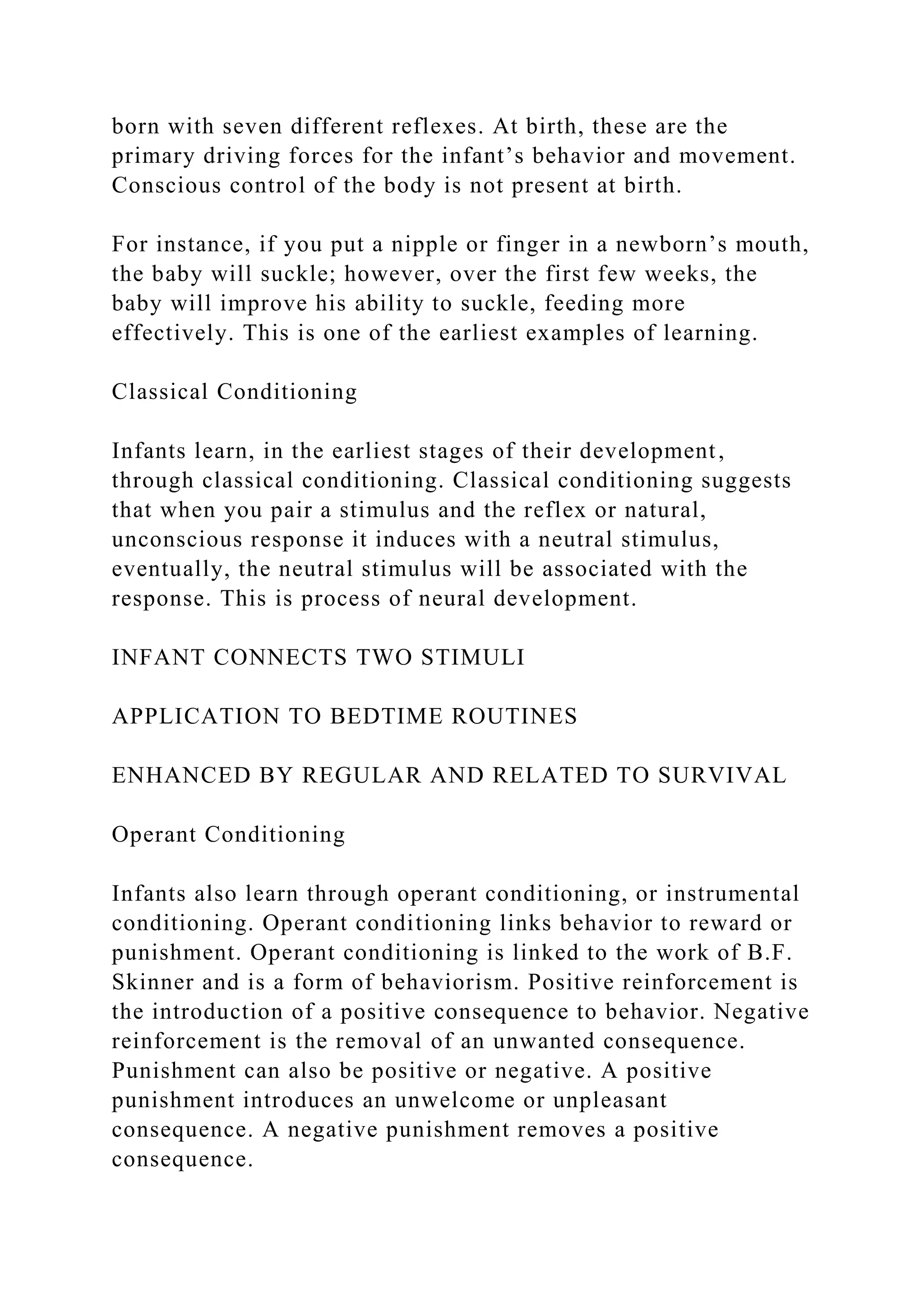 born with seven different reflexes. At birth, these are the
primary driving forces for the infant’s behavior and movement.
Conscious control of the body is not present at birth.
For instance, if you put a nipple or finger in a newborn’s mouth,
the baby will suckle; however, over the first few weeks, the
baby will improve his ability to suckle, feeding more
effectively. This is one of the earliest examples of learning.
Classical Conditioning
Infants learn, in the earliest stages of their development,
through classical conditioning. Classical conditioning suggests
that when you pair a stimulus and the reflex or natural,
unconscious response it induces with a neutral stimulus,
eventually, the neutral stimulus will be associated with the
response. This is process of neural development.
INFANT CONNECTS TWO STIMULI
APPLICATION TO BEDTIME ROUTINES
ENHANCED BY REGULAR AND RELATED TO SURVIVAL
Operant Conditioning
Infants also learn through operant conditioning, or instrumental
conditioning. Operant conditioning links behavior to reward or
punishment. Operant conditioning is linked to the work of B.F.
Skinner and is a form of behaviorism. Positive reinforcement is
the introduction of a positive consequence to behavior. Negative
reinforcement is the removal of an unwanted consequence.
Punishment can also be positive or negative. A positive
punishment introduces an unwelcome or unpleasant
consequence. A negative punishment removes a positive
consequence.
 