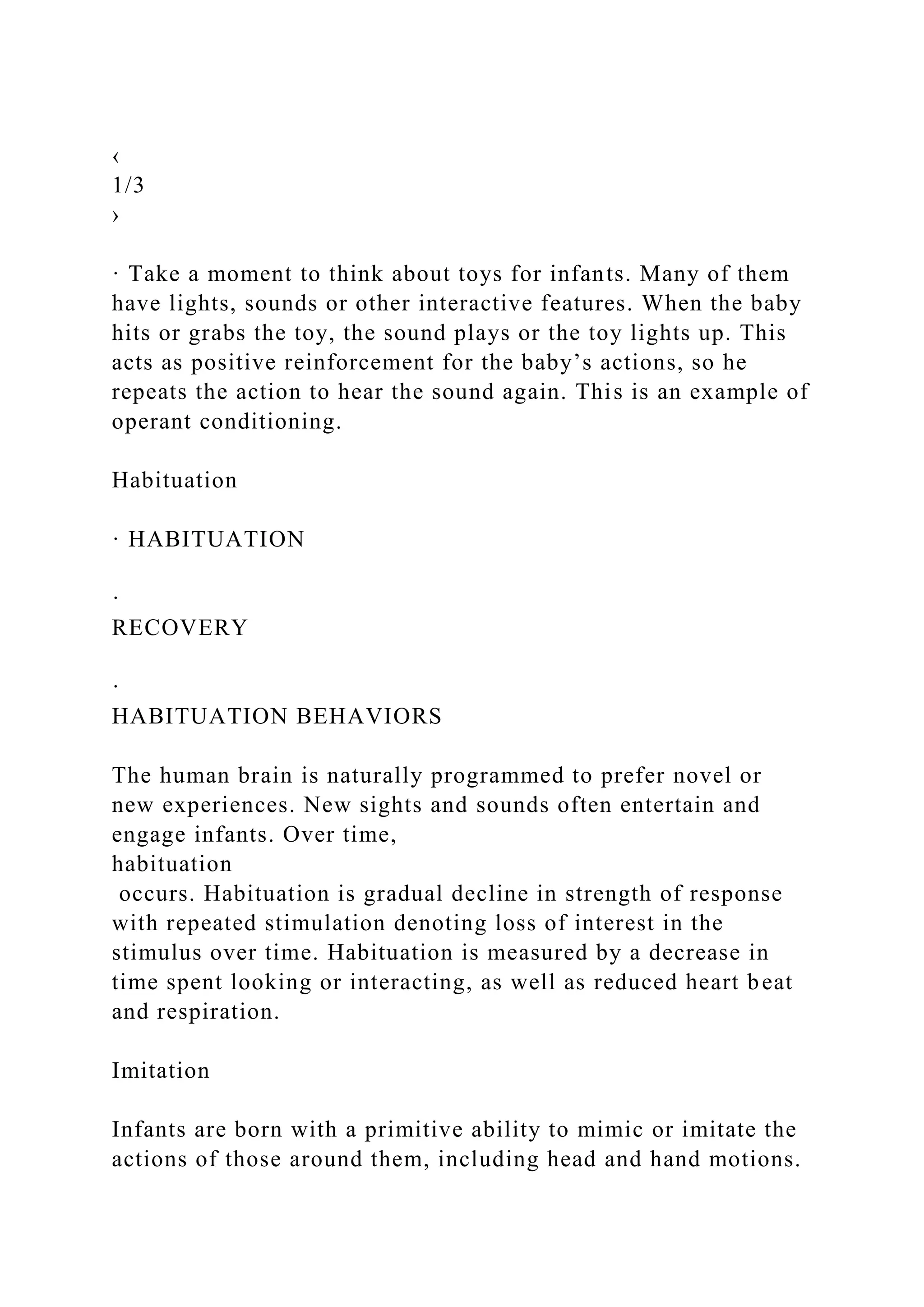 ‹
1/3
›
· Take a moment to think about toys for infants. Many of them
have lights, sounds or other interactive features. When the baby
hits or grabs the toy, the sound plays or the toy lights up. This
acts as positive reinforcement for the baby’s actions, so he
repeats the action to hear the sound again. This is an example of
operant conditioning.
Habituation
· HABITUATION
·
RECOVERY
·
HABITUATION BEHAVIORS
The human brain is naturally programmed to prefer novel or
new experiences. New sights and sounds often entertain and
engage infants. Over time,
habituation
occurs. Habituation is gradual decline in strength of response
with repeated stimulation denoting loss of interest in the
stimulus over time. Habituation is measured by a decrease in
time spent looking or interacting, as well as reduced heart beat
and respiration.
Imitation
Infants are born with a primitive ability to mimic or imitate the
actions of those around them, including head and hand motions.
 