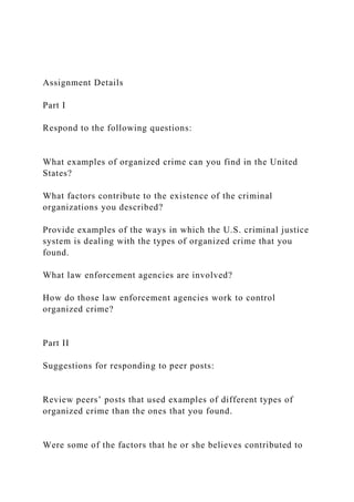 Assignment Details
Part I
Respond to the following questions:
What examples of organized crime can you find in the United
States?
What factors contribute to the existence of the criminal
organizations you described?
Provide examples of the ways in which the U.S. criminal justice
system is dealing with the types of organized crime that you
found.
What law enforcement agencies are involved?
How do those law enforcement agencies work to control
organized crime?
Part II
Suggestions for responding to peer posts:
Review peers’ posts that used examples of different types of
organized crime than the ones that you found.
Were some of the factors that he or she believes contributed to
 