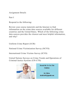 Assignment Details
Part I
Respond to the following:
Review your course materials and the Internet to find
information on the crime data sources available for different
countries and the United States. Which of the following crime
data sources provides the clearest and most helpful information,
and why?
Uniform Crime Report (UCR)
National Crime Victimization Survey (NCVS)
International Crime Victims Survey (ICVS)
United Nations Surveys on Crime Trends and Operations of
Criminal Justice Systems (UN-CTS)
 