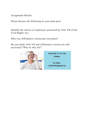 Assignment Details
Please discuss the following in your main post:
Identify the classes of employees protected by Title VII of the
Civil Rights Act.
Why was Affirmative Action put into place?
Do you think Title VII and Affirmative Action are still
necessary? Why or why not?
 