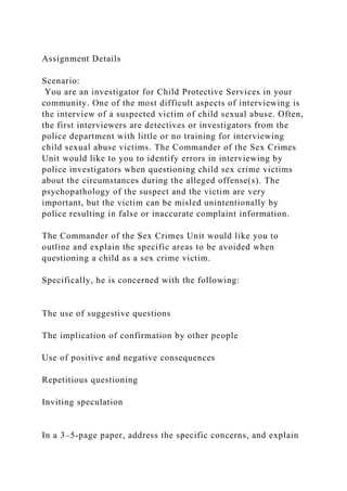 Assignment Details
Scenario:
You are an investigator for Child Protective Services in your
community. One of the most difficult aspects of interviewing is
the interview of a suspected victim of child sexual abuse. Often,
the first interviewers are detectives or investigators from the
police department with little or no training for interviewing
child sexual abuse victims. The Commander of the Sex Crimes
Unit would like to you to identify errors in interviewing by
police investigators when questioning child sex crime victims
about the circumstances during the alleged offense(s). The
psychopathology of the suspect and the victim are very
important, but the victim can be misled unintentionally by
police resulting in false or inaccurate complaint information.
The Commander of the Sex Crimes Unit would like you to
outline and explain the specific areas to be avoided when
questioning a child as a sex crime victim.
Specifically, he is concerned with the following:
The use of suggestive questions
The implication of confirmation by other people
Use of positive and negative consequences
Repetitious questioning
Inviting speculation
In a 3–5-page paper, address the specific concerns, and explain
 