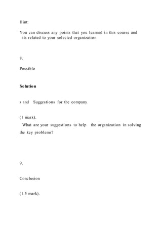 Hint:
You can discuss any points that you learned in this course and
its related to your selected organization
8.
Possible
Solution
s and Suggestions for the company
(1 mark).
What are your suggestions to help the organization in solving
the key problems?
9.
Conclusion
(1.5 mark).
 