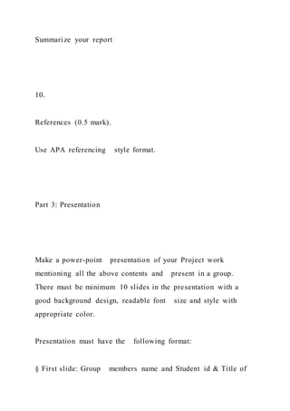 Summarize your report
10.
References (0.5 mark).
Use APA referencing style format.
Part 3: Presentation
Make a power-point presentation of your Project work
mentioning all the above contents and present in a group.
There must be minimum 10 slides in the presentation with a
good background design, readable font size and style with
appropriate color.
Presentation must have the following format:
§ First slide: Group members name and Student id & Title of
 