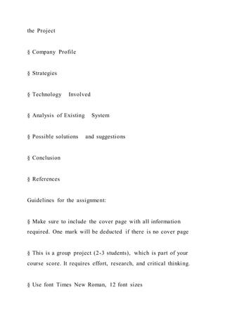 the Project
§ Company Profile
§ Strategies
§ Technology Involved
§ Analysis of Existing System
§ Possible solutions and suggestions
§ Conclusion
§ References
Guidelines for the assignment:
§ Make sure to include the cover page with all information
required. One mark will be deducted if there is no cover page
§ This is a group project (2-3 students), which is part of your
course score. It requires effort, research, and critical thinking.
§ Use font Times New Roman, 12 font sizes
 