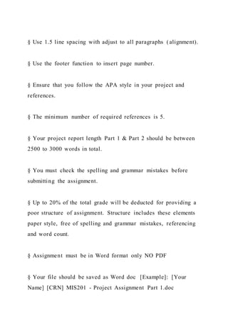§ Use 1.5 line spacing with adjust to all paragraphs (alignment).
§ Use the footer function to insert page number.
§ Ensure that you follow the APA style in your project and
references.
§ The minimum number of required references is 5.
§ Your project report length Part 1 & Part 2 should be between
2500 to 3000 words in total.
§ You must check the spelling and grammar mistakes before
submitting the assignment.
§ Up to 20% of the total grade will be deducted for providing a
poor structure of assignment. Structure includes these elements
paper style, free of spelling and grammar mistakes, referencing
and word count.
§ Assignment must be in Word format only NO PDF
§ Your file should be saved as Word doc [Example]: [Your
Name] [CRN] MIS201 - Project Assignment Part 1.doc
 
