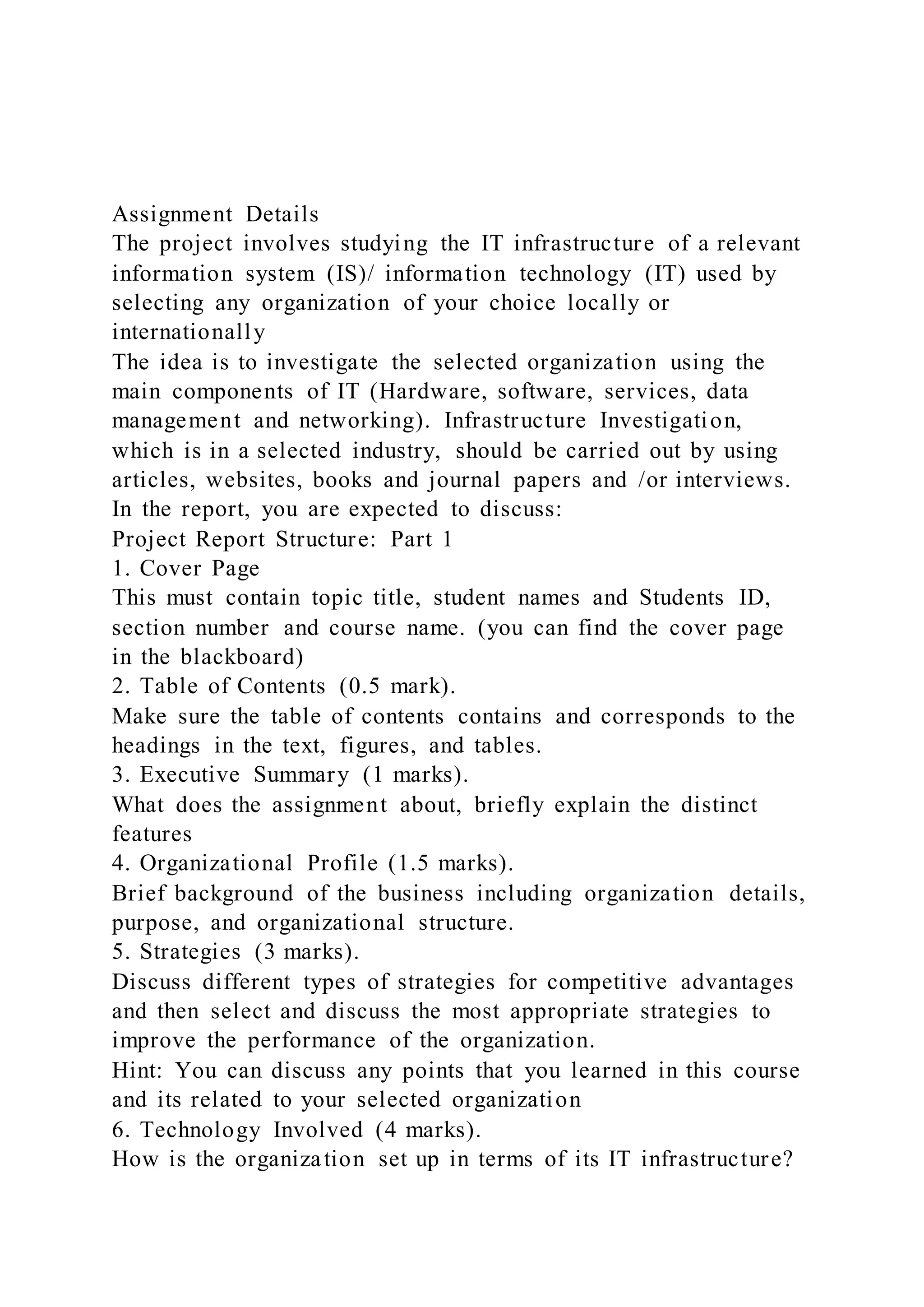 Assignment Details
The project involves studying the IT infrastructure of a relevant
information system (IS)/ information technology (IT) used by
selecting any organization of your choice locally or
internationally
The idea is to investigate the selected organization using the
main components of IT (Hardware, software, services, data
management and networking). Infrastructure Investigation,
which is in a selected industry, should be carried out by using
articles, websites, books and journal papers and /or interviews.
In the report, you are expected to discuss:
Project Report Structure: Part 1
1. Cover Page
This must contain topic title, student names and Students ID,
section number and course name. (you can find the cover page
in the blackboard)
2. Table of Contents (0.5 mark).
Make sure the table of contents contains and corresponds to the
headings in the text, figures, and tables.
3. Executive Summary (1 marks).
What does the assignment about, briefly explain the distinct
features
4. Organizational Profile (1.5 marks).
Brief background of the business including organization details,
purpose, and organizational structure.
5. Strategies (3 marks).
Discuss different types of strategies for competitive advantages
and then select and discuss the most appropriate strategies to
improve the performance of the organization.
Hint: You can discuss any points that you learned in this course
and its related to your selected organization
6. Technology Involved (4 marks).
How is the organization set up in terms of its IT infrastructure?
 