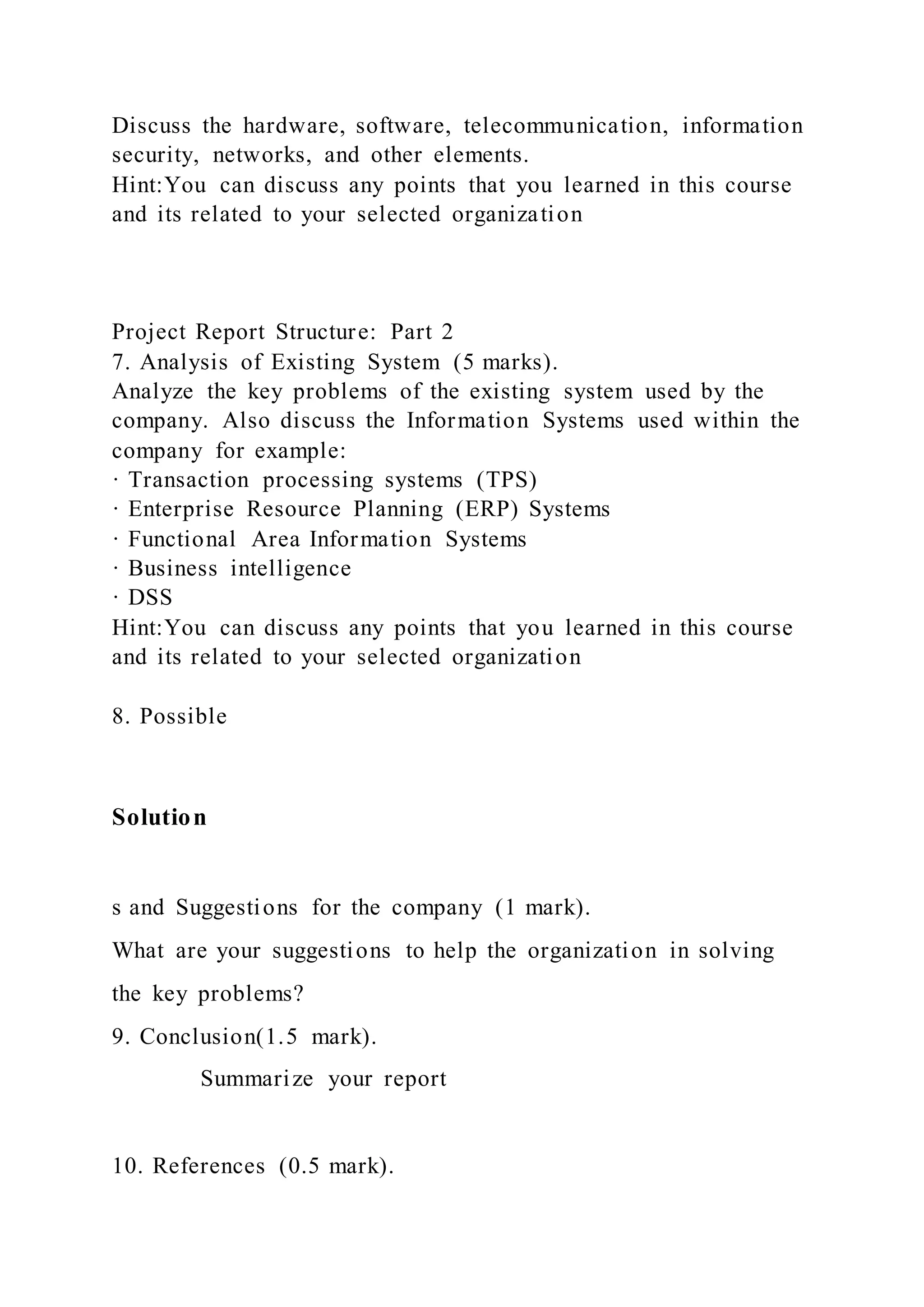 Discuss the hardware, software, telecommunication, information
security, networks, and other elements.
Hint:You can discuss any points that you learned in this course
and its related to your selected organization
Project Report Structure: Part 2
7. Analysis of Existing System (5 marks).
Analyze the key problems of the existing system used by the
company. Also discuss the Information Systems used within the
company for example:
· Transaction processing systems (TPS)
· Enterprise Resource Planning (ERP) Systems
· Functional Area Information Systems
· Business intelligence
· DSS
Hint:You can discuss any points that you learned in this course
and its related to your selected organization
8. Possible
Solution
s and Suggestions for the company (1 mark).
What are your suggestions to help the organization in solving
the key problems?
9. Conclusion(1.5 mark).
Summarize your report
10. References (0.5 mark).
 