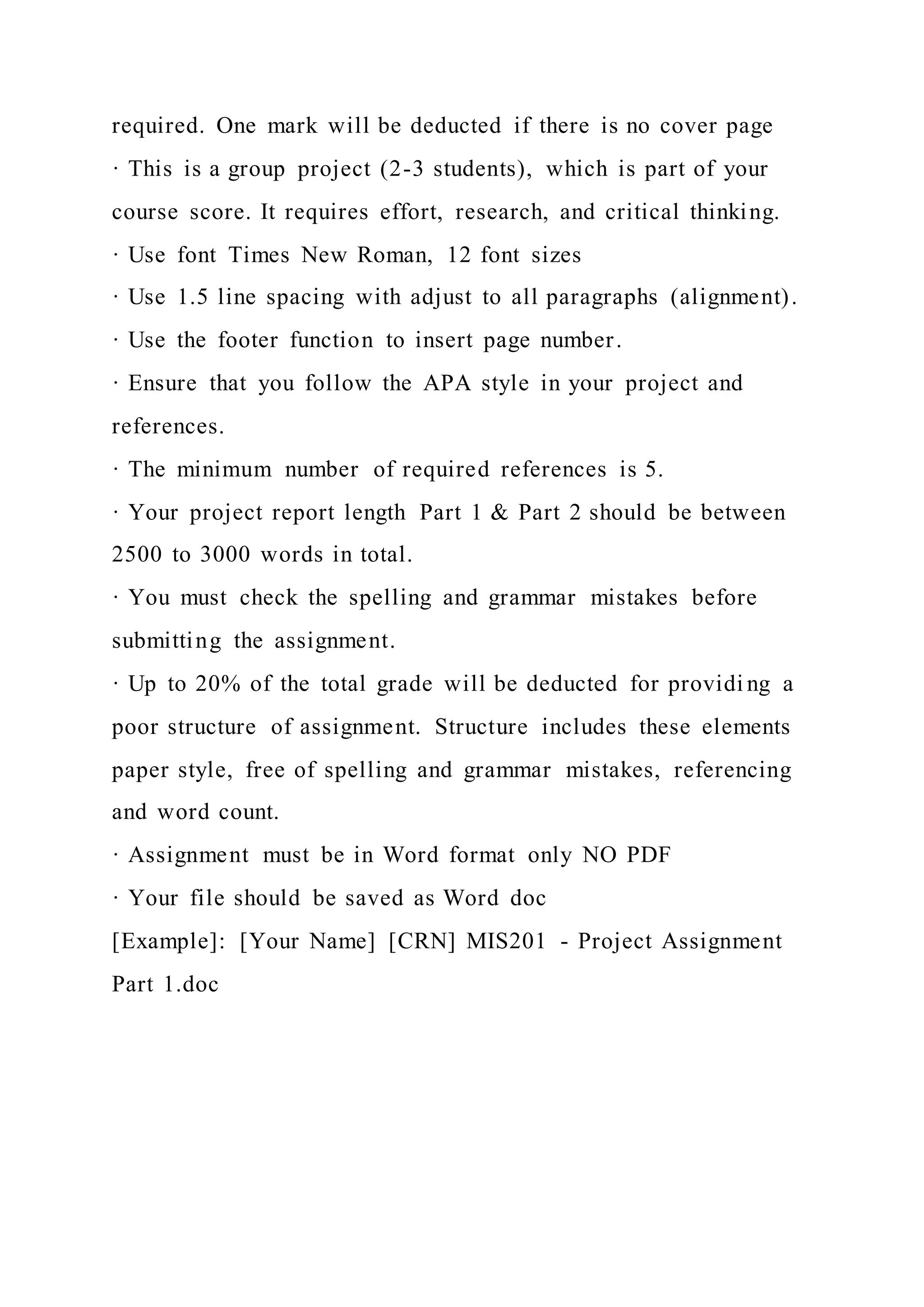 required. One mark will be deducted if there is no cover page
· This is a group project (2-3 students), which is part of your
course score. It requires effort, research, and critical thinking.
· Use font Times New Roman, 12 font sizes
· Use 1.5 line spacing with adjust to all paragraphs (alignment).
· Use the footer function to insert page number.
· Ensure that you follow the APA style in your project and
references.
· The minimum number of required references is 5.
· Your project report length Part 1 & Part 2 should be between
2500 to 3000 words in total.
· You must check the spelling and grammar mistakes before
submitting the assignment.
· Up to 20% of the total grade will be deducted for providi ng a
poor structure of assignment. Structure includes these elements
paper style, free of spelling and grammar mistakes, referencing
and word count.
· Assignment must be in Word format only NO PDF
· Your file should be saved as Word doc
[Example]: [Your Name] [CRN] MIS201 - Project Assignment
Part 1.doc
 