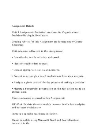 Assignment Details
Unit 9 Assignment: Statistical Analyses for Organizational
Decision-Making in Healthcare
Grading rubrics for this Assignment are located under Course
Resources.
Unit outcomes addressed in this Assignment:
• Describe the health initiative addressed.
• Identify credible data sources.
• Choose appropriate statistical measures.
• Present an action plan based on decisions from data analysis.
• Analyze a given data set for the purpose of making a decision.
• Prepare a PowerPoint presentation on the best action based on
clinical data.
Course outcomes assessed in this Assignment:
HS312-6: Explain the relationship between health data analytics
and business decisions to
improve a specific healthcare initiative.
Please complete using Microsoft Word and PowerPoint--as
indicated in the
 