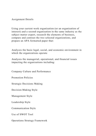 Assignment Details
Using your current work organization (or an organization of
interest) and a second organization in the same industry as the
subject matter expert, research the elements of business,
compare and contrast the two selected organizations, and
prepare an APA formatted paper that:
Analyzes the basic legal, social, and economic environment in
which the organizations operate
Analyzes the managerial, operational, and financial issues
impacting the organizations including:
Company Culture and Performance
Promotion Policies
Strategic Decisions Making
Decision-Making Style
Management Style
Leadership Style
Communication Style
Use of SWOT Tool
Operations Strategy Framework
 