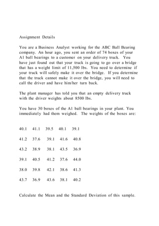 Assignment Details
You are a Business Analyst working for the ABC Ball Bearing
company. An hour ago, you sent an order of 74 boxes of your
A1 ball bearings to a customer on your delivery truck. You
have just found out that your truck is going to go over a bridge
that has a weight limit of 11,500 lbs. You need to determine if
your truck will safely make it over the bridge. If you determine
that the truck cannot make it over the bridge, you will need to
call the driver and have him/her turn back.
The plant manager has told you that an empty delivery truck
with the driver weights about 8500 lbs.
You have 30 boxes of the A1 ball bearings in your plant. You
immediately had them weighed. The weights of the boxes are:
40.1 41.1 39.5 40.1 39.1
41.2 37.6 39.1 41.6 40.8
43.2 38.9 38.1 43.5 36.9
39.1 40.5 41.2 37.6 44.0
38.0 39.8 42.1 38.6 41.3
43.7 36.9 43.6 38.1 40.2
Calculate the Mean and the Standard Deviation of this sample.
 