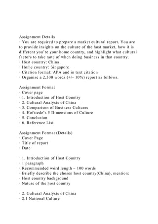 Assignment Details
· You are required to prepare a market cultural report. You are
to provide insights on the culture of the host market, how it is
different you’re your home country, and highlight what cultural
factors to take note of when doing business in that country.
· Host country: China
· Home country: Singapore
· Citation format: APA and in text citation
· Organise a 2,500 words (+/- 10%) report as follows.
Assignment Format
· Cover page
· 1. Introduction of Host Country
· 2. Cultural Analysis of China
· 3. Comparison of Business Cultures
· 4. Hofstede’s 5 Dimensions of Culture
· 5. Conclusion
· 6. Reference List
Assignment Format (Details)
· Cover Page
· Title of report
· Date
· 1. Introduction of Host Country
· 1 paragraph
· Recommended word length – 100 words
· Briefly describe the chosen host country(China), mention:
· Host country background
· Nature of the host country
· 2. Cultural Analysis of China
· 2.1 National Culture
 
