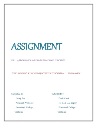 ASSIGNMENT
EDU - 03 TECHNOLOGY AND COMMUNICATION IN EDUCATION
TOPIC :MEANING , SCOPE AND OBJECTIVES OF EDUCATIONAL TECHNOLOGY
Submitted to, Submitted by,
Mary Jain Devika Nair
Assistant Professor 1st B.Ed Geography
Emmanuel College Emmanuel College
Vazhichal Vazhichal
 