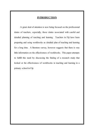 INTRODUCTION 
A great deal of attention is now being focused on the professional 
duties of teachers, especially, those duties associated with careful and 
detailed planning of teaching and learning. Teachers in Fiji have been 
preparing and using workbooks as detailed plan of teaching and learning 
for a long time. A literature survey, however suggests that there is very 
little information on the effectiveness of workbooks. This paper attempts 
to fulfill this need by discussing the finding of a research study that 
looked at the effectiveness of workbooks in teaching and learning in a 
primary school in Fiji. 
 