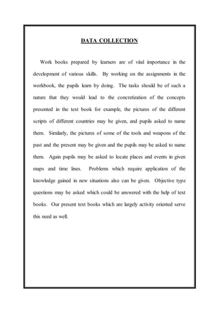 DATA COLLECTION 
Work books prepared by learners are of vital importance in the 
development of various skills. By working on the assignments in the 
workbook, the pupils learn by doing. The tasks should be of such a 
nature that they would lead to the concretization of the concepts 
presented in the text book for example, the pictures of the different 
scripts of different countries may be given, and pupils asked to name 
them. Similarly, the pictures of some of the tools and weapons of the 
past and the present may be given and the pupils may be asked to name 
them. Again pupils may be asked to locate places and events in given 
maps and time lines. Problems which require application of the 
knowledge gained in new situations also can be given. Objective type 
questions may be asked which could be answered with the help of text 
books. Our present text books which are largely activity oriented serve 
this need as well. 
 