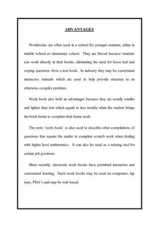ADVANTAGES 
Workbooks are often used in a school for younger students, either in 
middle school or elementary school. They are faroxd because students 
can work directly in their books, eliminating the need for loose leaf and 
coping questions from a text book. In industry they may be customized 
interactive manuals which are used to help provide structure to an 
otherwise complex problem. 
Work book also hold an advantages because they are usually smaller 
and lighter than text which equals to less trouble when the student brings 
the book home to complete their home work 
The term ‘work book’ is also used to describe other compilations of 
questions that require the reader to complete scratch work when dealing 
with higher level mathematics. It can also be used as a training tool for 
certain job positions. 
More recently, electronic work books have permitted interactive and 
customized learning. Such work books may be used on computers, lap 
tops, PDA’s and may be web based. 
 