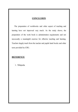 CONCLUSION 
The preparation of workbooks and other aspect of teaching and 
learning have not improved very much. As the study shows, the 
preparation of the work book is administration requirements and not 
necessarily a meaningful exercise for effective teaching and learning. 
Teachers largely teach from the teacher and pupils hand books and other 
texts provided by CDU. 
REFERENCE 
1. Wikipedia 
