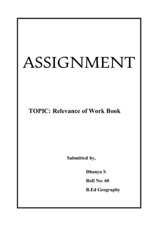 ASSIGNMENT 
TOPIC: Relevance of Work Book 
Submitted by, 
Dhanya S 
Roll No: 60 
B.Ed Geography 
 