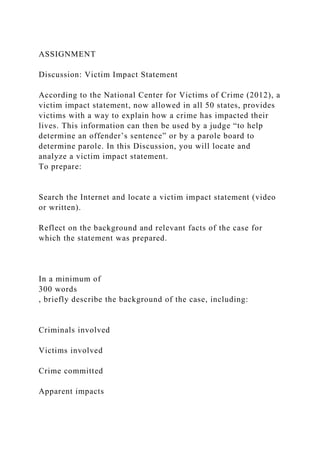 ASSIGNMENT
Discussion: Victim Impact Statement
According to the National Center for Victims of Crime (2012), a
victim impact statement, now allowed in all 50 states, provides
victims with a way to explain how a crime has impacted their
lives. This information can then be used by a judge “to help
determine an offender’s sentence” or by a parole board to
determine parole. In this Discussion, you will locate and
analyze a victim impact statement.
To prepare:
Search the Internet and locate a victim impact statement (video
or written).
Reflect on the background and relevant facts of the case for
which the statement was prepared.
In a minimum of
300 words
, briefly describe the background of the case, including:
Criminals involved
Victims involved
Crime committed
Apparent impacts
 