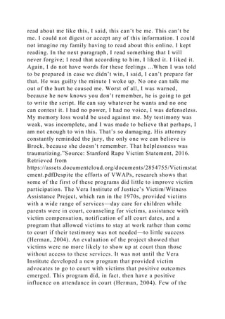 read about me like this, I said, this can’t be me. This can’t be
me. I could not digest or accept any of this information. I could
not imagine my family having to read about this online. I kept
reading. In the next paragraph, I read something that I will
never forgive; I read that according to him, I liked it. I liked it.
Again, I do not have words for these feelings ...When I was told
to be prepared in case we didn’t win, I said, I can’t prepare for
that. He was guilty the minute I woke up. No one can talk me
out of the hurt he caused me. Worst of all, I was warned,
because he now knows you don’t remember, he is going to get
to write the script. He can say whatever he wants and no one
can contest it. I had no power, I had no voice, I was defenseless.
My memory loss would be used against me. My testimony was
weak, was incomplete, and I was made to believe that perhaps, I
am not enough to win this. That’s so damaging. His attorney
constantly reminded the jury, the only one we can believe is
Brock, because she doesn’t remember. That helplessness was
traumatizing.”Source: Stanford Rape Victim Statement, 2016.
Retrieved from
https://assets.documentcloud.org/documents/2854755/Victimstat
ement.pdfDespite the efforts of VWAPs, research shows that
some of the first of these programs did little to improve victim
participation. The Vera Institute of Justice’s Victim/Witness
Assistance Project, which ran in the 1970s, provided victims
with a wide range of services—day care for children while
parents were in court, counseling for victims, assistance with
victim compensation, notification of all court dates, and a
program that allowed victims to stay at work rather than come
to court if their testimony was not needed—to little success
(Herman, 2004). An evaluation of the project showed that
victims were no more likely to show up at court than those
without access to these services. It was not until the Vera
Institute developed a new program that provided victim
advocates to go to court with victims that positive outcomes
emerged. This program did, in fact, then have a positive
influence on attendance in court (Herman, 2004). Few of the
 