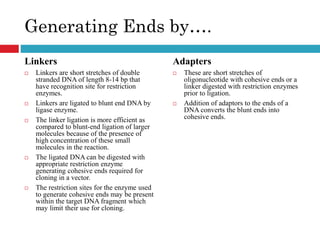 Generating Ends by….
Linkers
 Linkers are short stretches of double
stranded DNA of length 8-14 bp that
have recognition site for restriction
enzymes.
 Linkers are ligated to blunt end DNA by
ligase enzyme.
 The linker ligation is more efficient as
compared to blunt-end ligation of larger
molecules because of the presence of
high concentration of these small
molecules in the reaction.
 The ligated DNA can be digested with
appropriate restriction enzyme
generating cohesive ends required for
cloning in a vector.
 The restriction sites for the enzyme used
to generate cohesive ends may be present
within the target DNA fragment which
may limit their use for cloning.
Adapters
 These are short stretches of
oligonucleotide with cohesive ends or a
linker digested with restriction enzymes
prior to ligation.
 Addition of adaptors to the ends of a
DNA converts the blunt ends into
cohesive ends.
 
