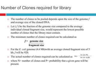 Number of Clones required for library
 The number of clones to be pooled depends upon the size of the genome f
and average size of the cloned DNA.
 Let ( f ) be the fraction of the genome size compared to the average
individual cloned fragment size, would represent the lowest possible
number of clones that the library must contain.
 The minimum number of clones required can be calculated as
f = genome size
fragment size
 For the E. coli genome (4.6 Mb)with an average cloned fragment size of 5
kb, f will be 920.
 The actual number of clones required can be calculated as
 where N= number of clones and P= probability that a given gene will be
present.
 