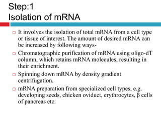  It involves the isolation of total mRNA from a cell type
or tissue of interest. The amount of desired mRNA can
be increased by following ways-
 Chromatographic purification of mRNA using oligo-dT
column, which retains mRNA molecules, resulting in
their enrichment.
 Spinning down mRNA by density gradient
centrifugation.
 mRNA preparation from specialized cell types, e.g.
developing seeds, chicken oviduct, erythrocytes, β cells
of pancreas etc.
Step:1
Isolation of mRNA
.
 