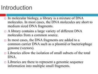 Introduction
 In molecular biology, a library is a mixture of DNA
molecules. In most cases, the DNA molecules are short to
medium sized DNA fragments.
 A library contains a large variety of different DNA
molecules from a common source.
 In most cases, the DNA fragments are added to a
common carrier DNA such as a plasmid or bacteriophage
genome (vectors).
 Libraries allow the isolation of small subsets of the total
DNA.
 Libraries are there to represent a genomic sequence
information into multiple small fragments.
 