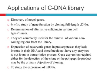 Applications of C-DNA library
 Discovery of novel genes.
 in vitro study of gene function by cloning full-length cDNA.
 Determination of alternative splicing in various cell
types/tissues.
 They are commonly used for the removal of various non-
coding regions from the library.
 Expression of eukaryotic genes in prokaryotes as they lack
introns in their DNA and therefore do not have any enzymes
to cut it out in transcription process. Gene expression required
either for the detection of the clone or the polypeptide product
may be the primary objective of cloning.
 To study the expression of mRNA.
 