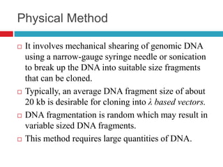 Physical Method
 It involves mechanical shearing of genomic DNA
using a narrow-gauge syringe needle or sonication
to break up the DNA into suitable size fragments
that can be cloned.
 Typically, an average DNA fragment size of about
20 kb is desirable for cloning into λ based vectors.
 DNA fragmentation is random which may result in
variable sized DNA fragments.
 This method requires large quantities of DNA.
 