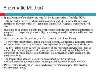 Enzymatic Method
 It involves use of restriction enzyme for the fragmentation of purified DNA.
 This method is limited by distribution probability of site prone to the action of
restriction enzymes which will generate shorter DNA fragments than the desired
size.
 If, a gene to be cloned contains multiple recognition sites for a particular restriction
enzyme, the complete digestion will generate fragments that are generally too small
to clone.
 As a consequence, the gene may not be represented within a library.
 To overcome this problem, partial digestion of the DNA molecule is usually carried
out using known quantity of restriction enzyme to obtain fragments of ideal size.
 The two factors which govern the selection of the restriction enzymes are- type of
ends (blunt or sticky) generated by the enzyme action and susceptibility of the
enzyme to chemical modification of bases like methylation which can inhibit the
enzyme activity.
 The fragments of desired size can be recovered by either agarose gel
electrophoresis or sucrose gradient technique and ligated to suitable vectors.
 Partial restriction digestion is achieved using restriction enzymes that produce
blunt or sticky ends.
 