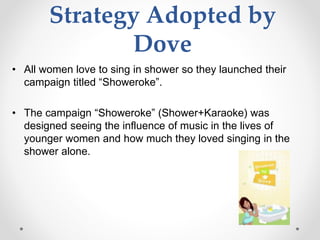 Strategy Adopted by
Dove
• All women love to sing in shower so they launched their
campaign titled “Showeroke”.
• The campaign “Showeroke” (Shower+Karaoke) was
designed seeing the influence of music in the lives of
younger women and how much they loved singing in the
shower alone.
 