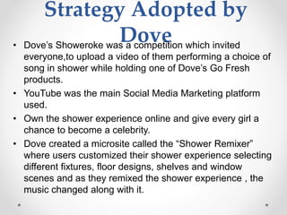 Strategy Adopted by
Dove• Dove’s Showeroke was a competition which invited
everyone,to upload a video of them performing a choice of
song in shower while holding one of Dove’s Go Fresh
products.
• YouTube was the main Social Media Marketing platform
used.
• Own the shower experience online and give every girl a
chance to become a celebrity.
• Dove created a microsite called the “Shower Remixer”
where users customized their shower experience selecting
different fixtures, floor designs, shelves and window
scenes and as they remixed the shower experience , the
music changed along with it.
 