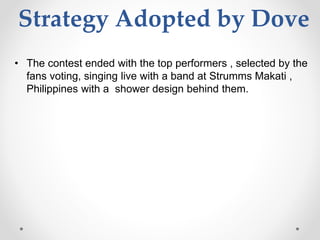 Strategy Adopted by Dove
• The contest ended with the top performers , selected by the
fans voting, singing live with a band at Strumms Makati ,
Philippines with a shower design behind them.
 
