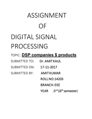 ASSIGNMENT
OF
DIGITAL SIGNAL
PROCESSING
TOPIC: DSP companies $ products
SUBMITTED TO: Dr. AMITKAUL
SUBMITTED ON: 17-11-2017
SUBMITTED BY: AMITKUMAR
ROLLNO:14203
BRANCH:EEE
YEAR :3rd (6th semester)
 