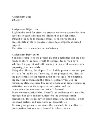 Assignment due:
2/5/2017
Assignment Objectives
Explain the need for effective project and team communications
systems to keep stakeholders informed of project status.
Describe the need to manage project scope throughout a
project's life cycle to provide closure to a properly executed
project.
Use effective communication techniques.
Assignment Description
You have completed the project planning activities and are now
ready to share the results with the project team. You have
scheduled a project kick-off meeting in two weeks and are now
preparing your materials.
Using the Library, develop a 10 – 15 slide presentation that you
will use for the kick-off meeting. In the presentation, identify
the participants of the meeting, the objectives of the meeting,
the meeting agenda, and the project’s objectives. Use the
remaining slides to share key results from your project planning
activities, such as the scope control system and the
communication mechanisms that will be used.
In the communication plan, identify the audiences that must be
reached. For each audience, describe the communication
mechanism, the frequency of communication, the format, other
involved parties, and associated responsibilities.
Be sure your presentation meets the standards for an effective
presentation that you have learned in other courses
 
