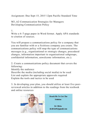 Assignment: Due Sept 15, 2015 12pm Pacific Standard Time
M3_A2 Communication Strategies for Managers
Developing Communication Policy
1.
Write a 6–7-page paper in Word format. Apply APA standards
to citation of sources.
You will prepare a communications policy for a company that
you are familiar with or a fictitious company you create. The
communications policy will map the type of communications
messages (e.g., organizational or strategic changes, procedural
changes, information important to organizational subgroups,
confidential information, unwelcome information, etc.).
2. Create a communications policy document that covers the
following:
Identify the audience
Describe the media (including social media) to be used
List and explain the appropriate approvals required
Explain the tools and tactics to be used
3. In developing your plan, you should utilize at least five peer-
reviewed articles in addition to the readings from the textbook
and online resources
 