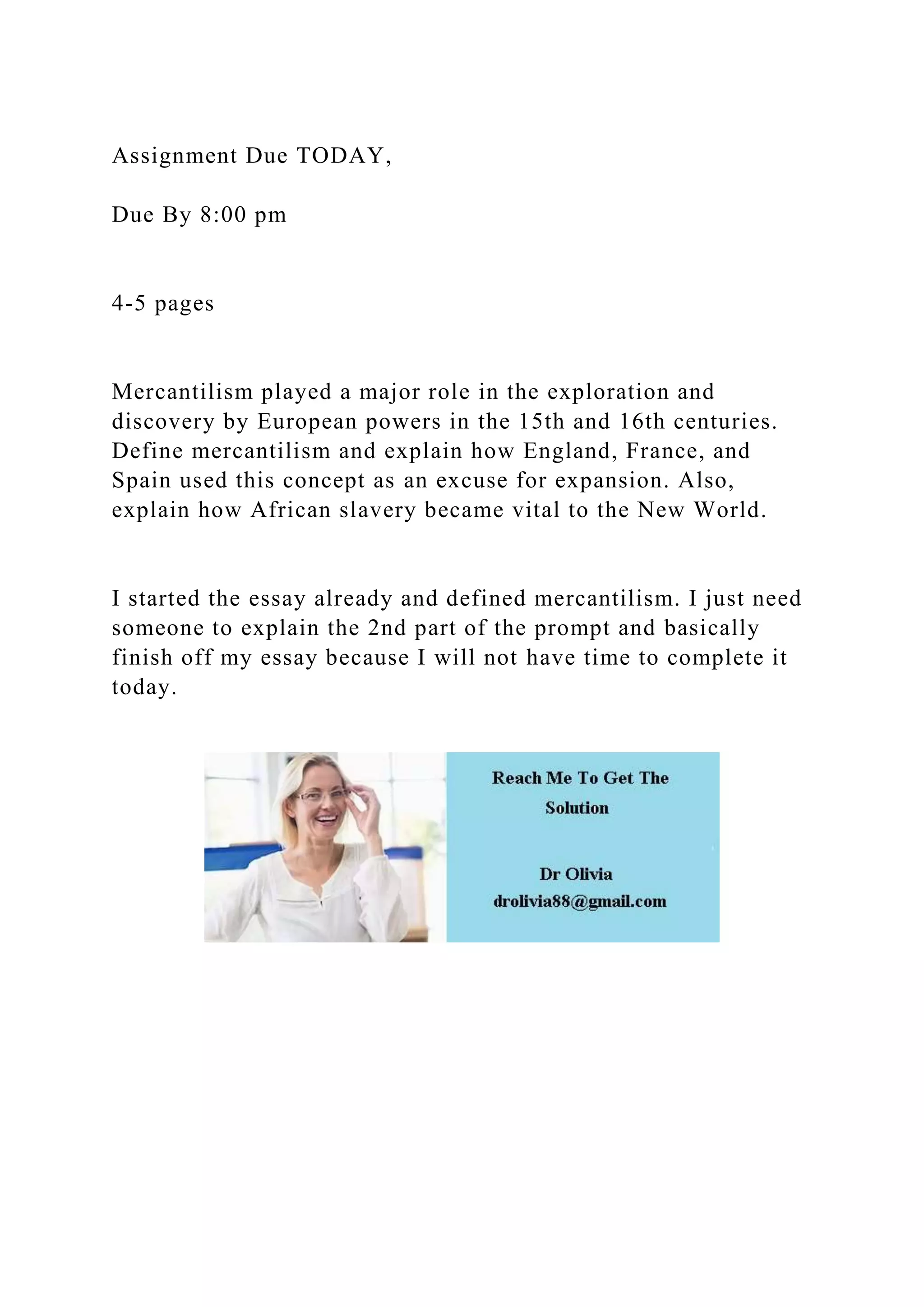 Assignment Due TODAY,
Due By 8:00 pm
4-5 pages
Mercantilism played a major role in the exploration and
discovery by European powers in the 15th and 16th centuries.
Define mercantilism and explain how England, France, and
Spain used this concept as an excuse for expansion. Also,
explain how African slavery became vital to the New World.
I started the essay already and defined mercantilism. I just need
someone to explain the 2nd part of the prompt and basically
finish off my essay because I will not have time to complete it
today.