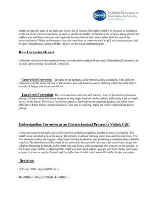metals at opposite ends of the Galvanic Series are in contact: the higher metal will increase its resistance
while the lower will corrode more, as seen in sacrificial anodes. Particular areas of stress along the metal's
surface area will face corrosion more quickly because that metal is more active than the rest of the
unstrained metal. Other environmental factors contribute to corrosion such as pH, salt concentration, and
oxygen concentration, along with the velocity of the water and temperature.
How Corrosion Occurs
Corrosion can occur in two general ways; over the entire surface of the metal (Generalized Corrosion), or
in local spots or areas (Localized Corrosion).
Generalized Corrosion: Typically never happens, aside from in acidic conditions. This uniform
corrosion over the entire surface of the metal is rare and leads to overall thinning which has little effect
outside of fatigue and stress conditions.
Localized Corrosion: The most common, and most detrimental, form of localized corrosion is
pitting. Pitting is when the attack happens in one single location on the surface and creates a pit, or small
cavity, in the metal. This type of corrosion attack is hard to prevent, engineer against, and often times
difficult to detect before structural failure is met due to cracking. Pipes are often compromised due to
pitting.
Understanding Corrosion as an Electrochemical Process (a Voltaic Cell)
Corrosion happens through a series of reduction-oxidation reactions, similar to those of a battery. The
metal being corroded acts as the anode; the metal is oxidized, forming metal ions and free electrons. The
free electrons reduce the oxygen, often times forming hydroxide, and providing a complimentary cathodic
reaction. The dissolution of the metal at the anode has two possible outcomes; the metal ions can go into
solution, becoming hydrated, or the metal ions can form a solid compound that collects on the surface. In
the former case, further oxidation of the metal ions can occur and an open pit can form. In the latter case,
a protective barrier may be formed and the collection of solid metal ions will inhibit further corrosion.
Reaction:
Fe2+(aq)+2OH−(aq)⟶Fe(OH)2;(s)
4Fe(OH)2(s)+O2(g)+2H2O(l)⟶Fe(OH)3(s)
 