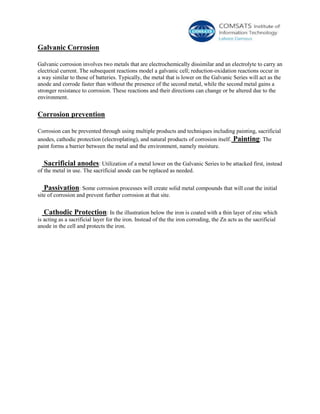 Galvanic Corrosion
Galvanic corrosion involves two metals that are electrochemically dissimilar and an electrolyte to carry an
electrical current. The subsequent reactions model a galvanic cell; reduction-oxidation reactions occur in
a way similar to those of batteries. Typically, the metal that is lower on the Galvanic Series will act as the
anode and corrode faster than without the presence of the second metal, while the second metal gains a
stronger resistance to corrosion. These reactions and their directions can change or be altered due to the
environment.
Corrosion prevention
Corrosion can be prevented through using multiple products and techniques including painting, sacrificial
anodes, cathodic protection (electroplating), and natural products of corrosion itself. Painting: The
paint forms a barrier between the metal and the environment, namely moisture.
Sacrificial anodes: Utilization of a metal lower on the Galvanic Series to be attacked first, instead
of the metal in use. The sacrificial anode can be replaced as needed.
Passivation: Some corrosion processes will create solid metal compounds that will coat the initial
site of corrosion and prevent further corrosion at that site.
Cathodic Protection: In the illustration below the iron is coated with a thin layer of zinc which
is acting as a sacrificial layer for the iron. Instead of the the iron corroding, the Zn acts as the sacrificial
anode in the cell and protects the iron.
 