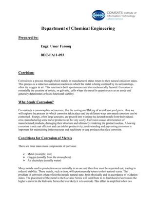 Department of Chemical Engineering
Prepared by:
Engr. Umer Farooq
BEC-FA11-093
Corrision:
Corrosion is a process through which metals in manufactured states return to their natural oxidation states.
This process is a reduction-oxidation reaction in which the metal is being oxidized by its surroundings,
often the oxygen in air. This reaction is both spontaneous and electrochemically favored. Corrosion is
essentially the creation of voltaic, or galvanic, cells where the metal in question acts as an anode and
generally deteriorates or loses functional stability.
Why Study Corrosion?
Corrosion is a commonplace occurrence, like the rusting and flaking of an old iron yard piece. Here we
will explore the process by which corrosion takes place and the different ways unwanted corrosion can be
controlled. Energy, often large amounts, are poured into winning the desired metals from their natural
ores; manufacturing some metal products can be very costly. Corrosion causes deterioration of
manufactured products, damaging their structure and ultimately rendering the product useless. Allowing
corrosion is not cost efficient and can inhibit productivity; understanding and preventing corrosion is
important for maintaining infrastructures and machinery or any products that face corrosion.
Conditions for Corrosion of Metals
There are three main main components of corrision:
 Metal (example: iron)
 Oxygen (usually from the atmosphere)
 An electrolyte (usually water)
Many metals used in production occur naturally in an ore and therefore must be separated out, leading to
reduced stability. These metals, such as iron, will spontaneously return to their natural states. The
products of corrosion often reflect the metal's natural state, both physically and in accordance to oxidation
states. The placement of the metal in the Galvanic Series will contribute to its likelihood of corrosion; the
higher a metal in the Galvanic Series the less likely it is to corrode. This effect is amplified when two
 