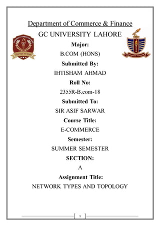 1
Department of Commerce & Finance
GC UNIVERSITY LAHORE
Major:
B.COM (HONS)
Submitted By:
IHTISHAM AHMAD
Roll No:
2355R-B.com-18
Submitted To:
SIR ASIF SARWAR
Course Title:
E-COMMERCE
Semester:
SUMMER SEMESTER
SECTION:
A
Assignment Title:
NETWORK TYPES AND TOPOLOGY
 