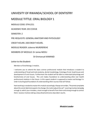 UNIVESITY OF RWANDA/SCHOOL OF DENTISTRY
MODULE TITTLE: ORAL BIOLOGY 1
MODULECODE: DTH1251
ACADEMICYEAR: 2017/2018
SEMESTER: 2
PRE-REQUISITE: GENERAL ANATOMYAND PHYSIOLOGY
CREDITHOURS: 200 CREDITHOURS.
MODULEREADER: Julienne MUREREREHE
MEMBERS OF MODULE: Dr James NDOLI
Dr Emmanuel KAMANZI
Letter to theStudent:
Members of Oral Biology 1 module,
I welcome you to attend this basic science professional module that introduces a student to
understanding of head and neck anatomy, dental morphology, histology of oral, head tissues and
development of oral tissues. Furthermore the student will be able to understand physiology and
biochemistry of oral tissues. This unit makes foundation to understanding other oral health
professional modules in the future. In this aspect student is supposed to master oral biology I in
order to build good foundation of understanding other courses that will follow.
Hard workingisneededtomasterthismodule accordingly.Alwaysremember,“Pessimistcomplaints
aboutthe wind,Optimistexpectsittochange,the realistadjustthe sail”.Learninginvolvesbeingbig
enough to admit your mistakes, smart enough to benefit from them and strong enough to correct
them. Success involves taking a step ahead and every step taken counts.
ModuleLeader
 