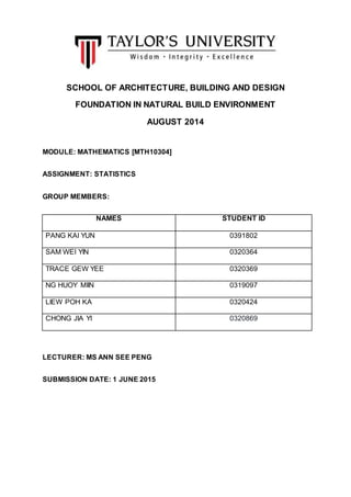 0
SCHOOL OF ARCHITECTURE, BUILDING AND DESIGN
FOUNDATION IN NATURAL BUILD ENVIRONMENT
AUGUST 2014
MODULE: MATHEMATICS [MTH10304]
ASSIGNMENT: STATISTICS
GROUP MEMBERS:
NAMES STUDENT ID
PANG KAI YUN 0391802
SAM WEI YIN 0320364
TRACE GEW YEE 0320369
NG HUOY MIIN 0319097
LIEW POH KA 0320424
CHONG JIA YI 0320869
LECTURER: MS ANN SEE PENG
SUBMISSION DATE: 1 JUNE 2015
 
