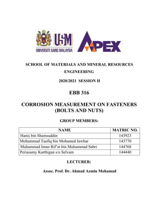 SCHOOL OF MATERIALS AND MINERAL RESOURCES
ENGINEERING
2020/2021 SESSION II
EBB 316
CORROSION MEASUREMENT ON FASTENERS
(BOLTS AND NUTS)
GROUP MEMBERS:
NAME MATRIC NO.
Hanis bin Shamsuddin 143923
Mohammad Taufiq bin Mohamed Jawhar 143770
Muhammad Iman Rif’at bin Muhammad Sabri 144768
Periasamy Karthigan s/o Selvam 144440
LECTURER:
Assoc. Prof. Dr. Ahmad Azmin Mohamad
 